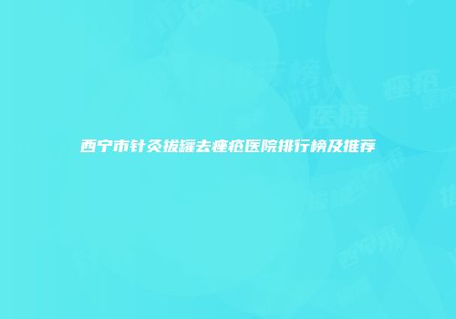 西宁市针灸拔罐去痤疮医院排行榜及推荐
