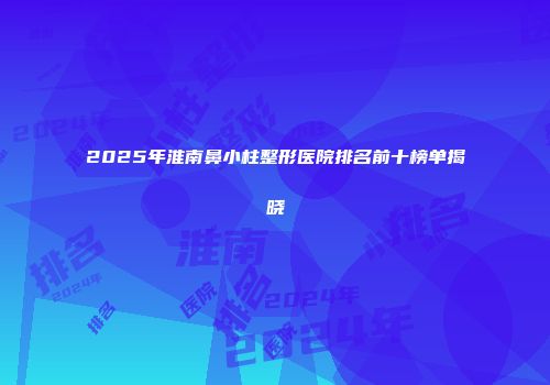2025年淮南鼻小柱整形医院排名前十榜单揭晓