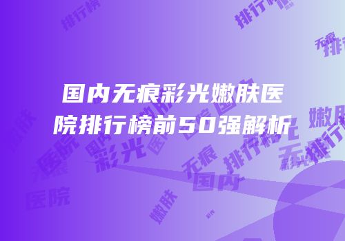 国内无痕彩光嫩肤医院排行榜前50强解析