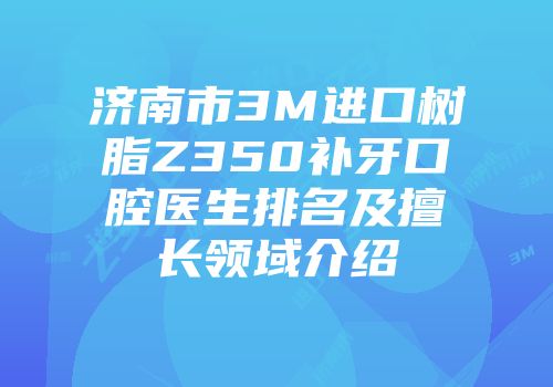 济南市3M进口树脂Z350补牙口腔医生排名及擅长领域介绍