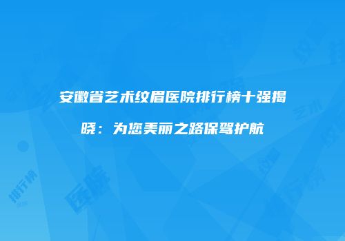 安徽省艺术纹眉医院排行榜十强揭晓：为您美丽之路保驾护航