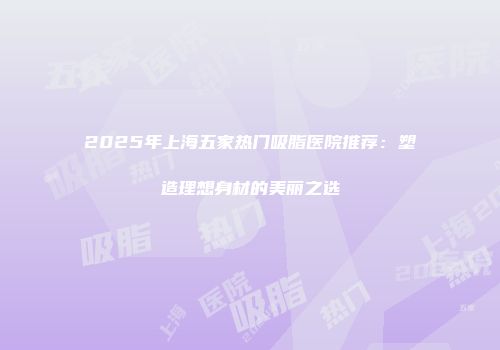 2025年上海五家热门吸脂医院推荐：塑造理想身材的美丽之选