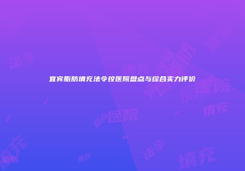 宜宾脂肪填充法令纹医院盘点与综合实力评价