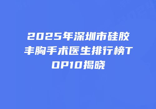 2025年深圳市硅胶丰胸手术医生排行榜TOP10揭晓