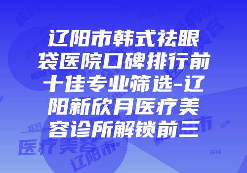 辽阳市韩式祛眼袋医院口碑排行前十佳专业筛选-辽阳新欣月医疗美容诊所解锁前三