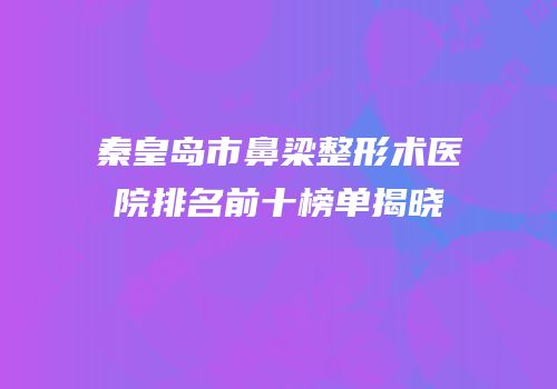 秦皇岛市鼻梁整形术医院排名前十榜单揭晓