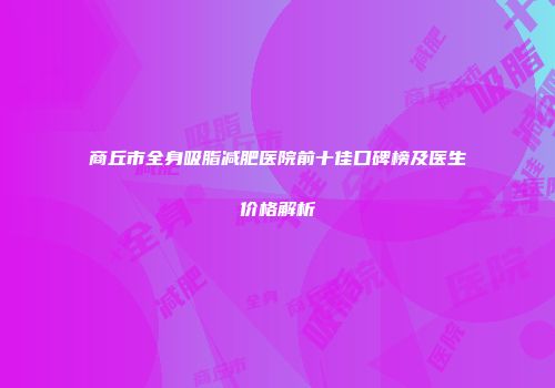 商丘市全身吸脂减肥医院前十佳口碑榜及医生价格解析