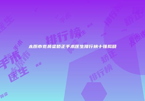 太原市宽鼻梁矫正手术医生排行榜十强揭晓