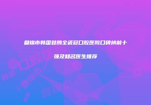 盘锦市韩国登腾全瓷冠口腔医院口碑榜前十强及知名医生推荐