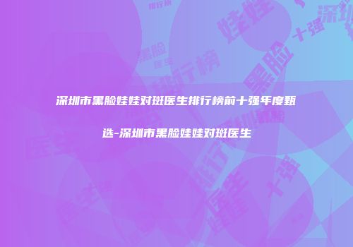 深圳市黑脸娃娃对斑医生排行榜前十强年度甄选-深圳市黑脸娃娃对斑医生