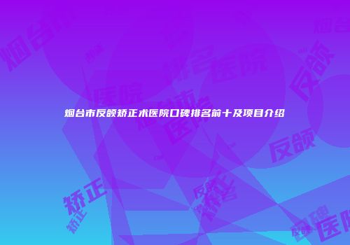 烟台市反颌矫正术医院口碑排名前十及项目介绍