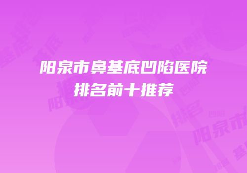 阳泉市鼻基底凹陷医院排名前十推荐