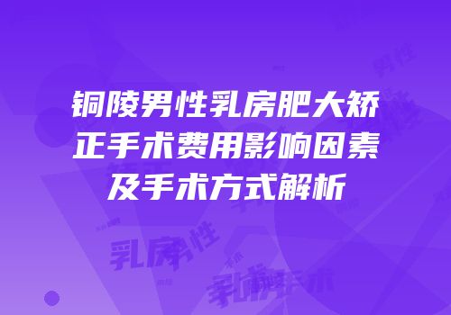 铜陵男性乳房肥大矫正手术费用影响因素及手术方式解析