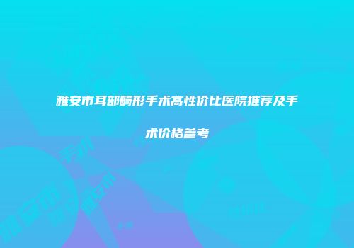 雅安市耳部畸形手术高性价比医院推荐及手术价格参考