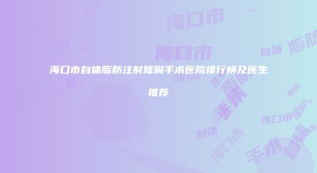 海口市自体脂肪注射隆胸手术医院排行榜及医生推荐