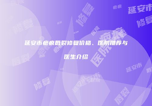 延安市疤痕唇裂修复价格、医院推荐与医生介绍