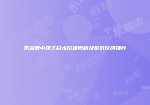 东营市中药美白术价格解析及整形医院推荐