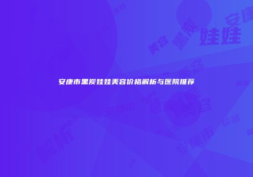 安康市黑炭娃娃美容价格解析与医院推荐