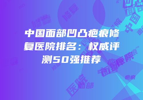 中国面部凹凸疤痕修复医院排名：权威评测50强推荐