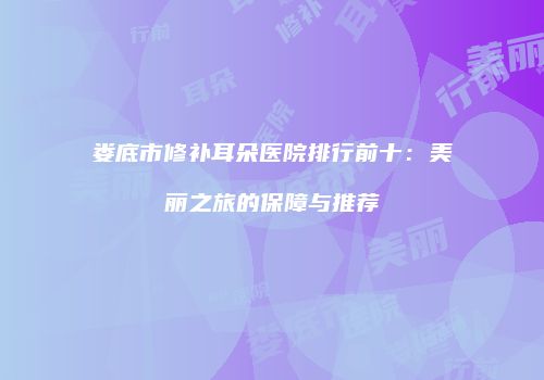 娄底市修补耳朵医院排行前十：美丽之旅的保障与推荐