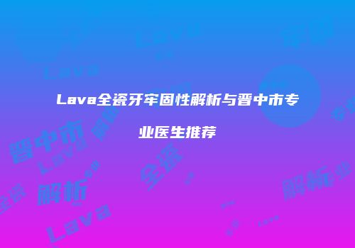 Lava全瓷牙牢固性解析与晋中市专业医生推荐