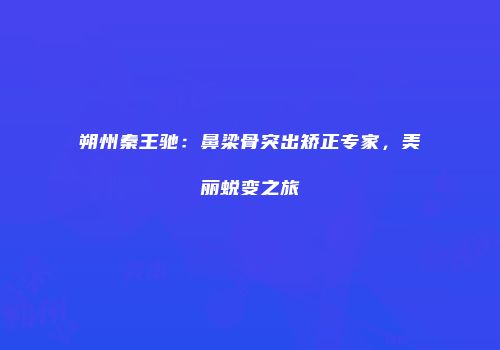 朔州秦王驰：鼻梁骨突出矫正专家，美丽蜕变之旅
