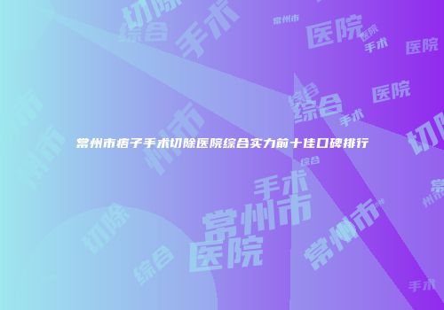 常州市痦子手术切除医院综合实力前十佳口碑排行