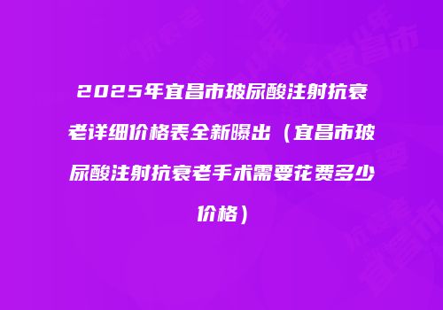 2025年宜昌市玻尿酸注射抗衰老详细价格表全新曝出（宜昌市玻尿酸注射抗衰老手术需要花费多少价格）
