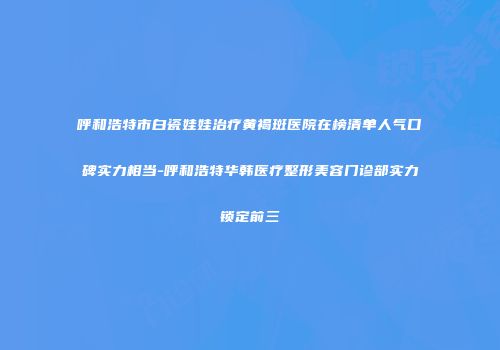 呼和浩特市白瓷娃娃治疗黄褐斑医院在榜清单人气口碑实力相当-呼和浩特华韩医疗整形美容门诊部实力锁定前三