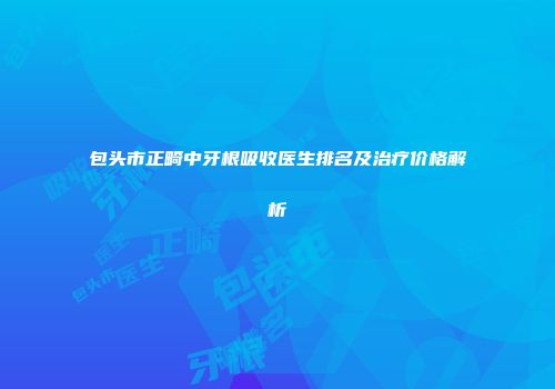包头市正畸中牙根吸收医生排名及治疗价格解析