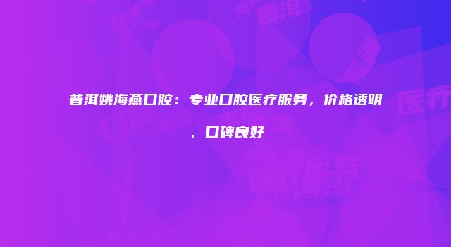普洱姚海燕口腔：专业口腔医疗服务，价格透明，口碑良好