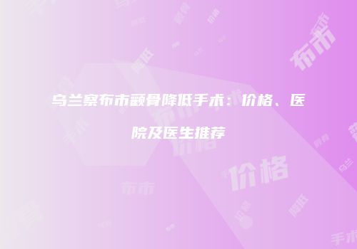 乌兰察布市颧骨降低手术：价格、医院及医生推荐