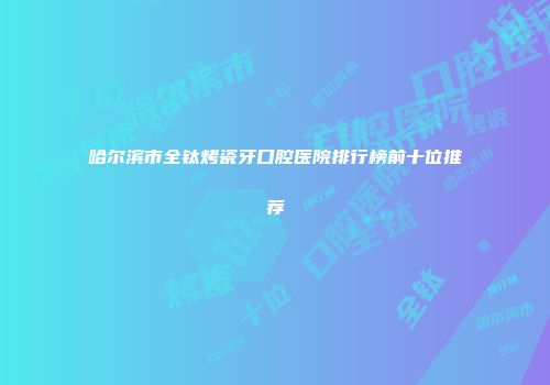 哈尔滨市全钛烤瓷牙口腔医院排行榜前十位推荐