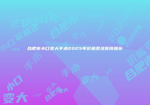 合肥市小口变大手术2025年价格表及医院推荐