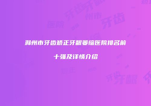 滁州市牙齿矫正牙龈萎缩医院排名前十强及详情介绍