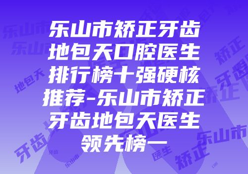乐山市矫正牙齿地包天口腔医生排行榜十强硬核推荐-乐山市矫正牙齿地包天医生领先榜一