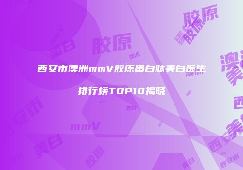 西安市澳洲mmV胶原蛋白肽美白医生排行榜TOP10揭晓