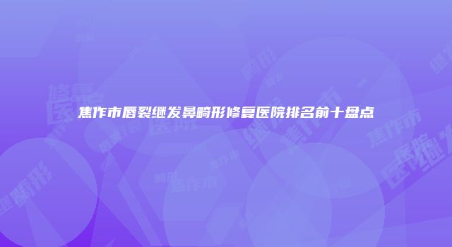焦作市唇裂继发鼻畸形修复医院排名前十盘点