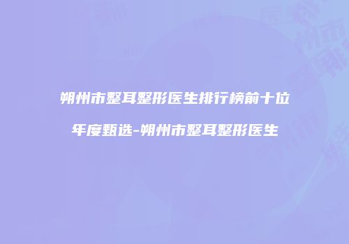 朔州市整耳整形医生排行榜前十位年度甄选-朔州市整耳整形医生