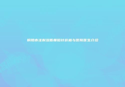铜陵市注射溶脂瘦脸针价格与医院医生介绍