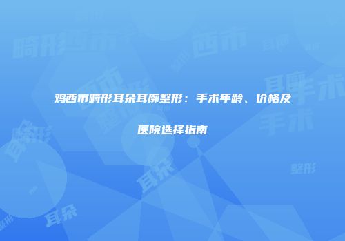 鸡西市畸形耳朵耳廓整形：手术年龄、价格及医院选择指南