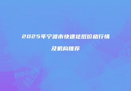 2025年宁波市快速祛斑价格行情及机构推荐