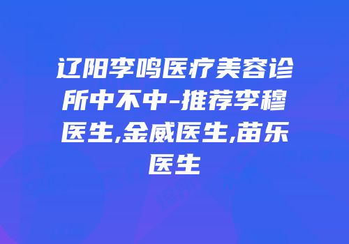 辽阳李鸣医疗美容诊所中不中-推荐李穆医生,金威医生,苗乐医生