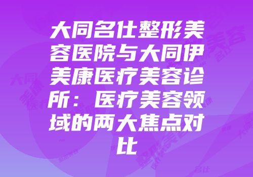大同名仕整形美容医院与大同伊美康医疗美容诊所：医疗美容领域的两大焦点对比