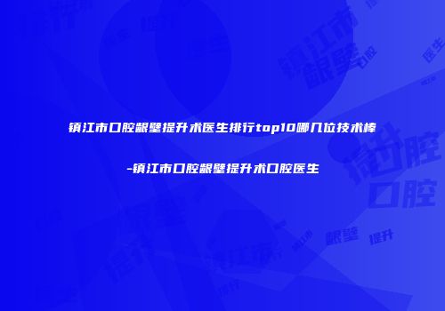 镇江市口腔龈壁提升术医生排行top10哪几位技术棒-镇江市口腔龈壁提升术口腔医生