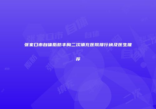 张家口市自体脂肪丰胸二次填充医院排行榜及医生推荐