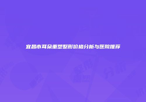 宜昌市耳朵重塑整形价格分析与医院推荐
