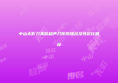 中山无影刀美容超声刀医院排名及性价比推荐