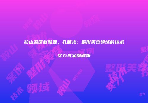 鞍山名医赵和亚、孔明光：整形美容领域的技术实力与案例解析