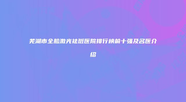 芜湖市全脸激光祛斑医院排行榜前十强及名医介绍